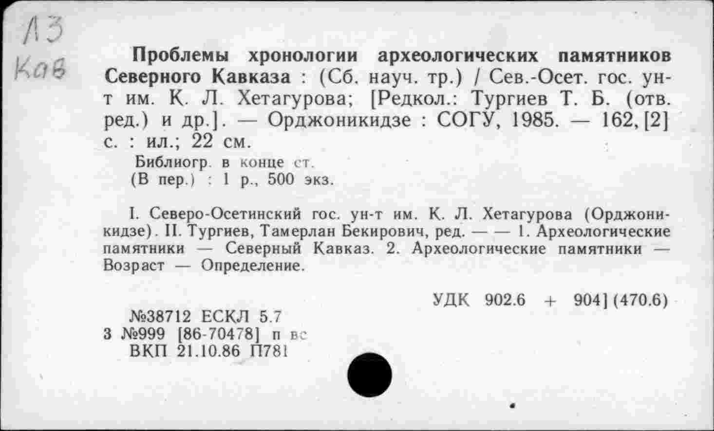 ﻿fis
Проблемы хронологии археологических памятников Северного Кавказа : (Сб. науч, тр.) / Сев.-Осет. гос. ун-т им. К. Л. Хетагурова; [Редкол.: Тургиев Т. Б. (отв. ред.) и др.]. — Орджоникидзе : СОГУ, 1985. — 162, [2] с. : ил.; 22 см.
Библиогр в конце ст.
(В пер.) : 1 р., 500 экз.
I. Северо-Осетинский гос. ун-т им. К. Л. Хетагурова (Орджоникидзе). II. Тургиев, Тамерлан Бекирович, ред.-1. Археологические
памятники — Северный Кавказ. 2. Археологические памятники — Возраст — Определение.
№38712 ЕСКЛ 5.7 3 №999 [86-70478] п вс ВКП 21.10.86 П781
УДК 902.6 + 904] (470.6)